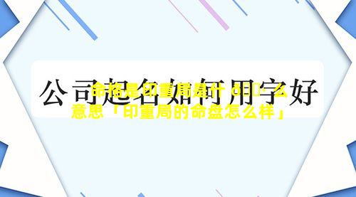 命格是印重局是什 🕷 么意思「印重局的命盘怎么样」